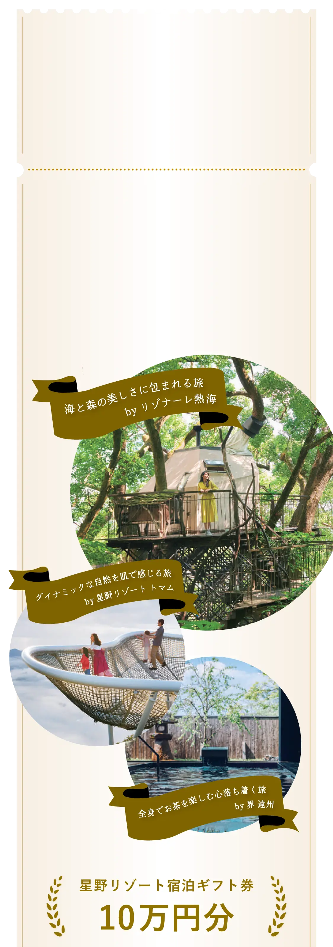 海と森の美しさに包まれる旅 byリゾナーレ熱海　ダイナミックな自然を肌で感じる旅 by星野リゾート トマム　全身でお茶を楽しむ心落ち着く旅 by界 遠州　星野リゾート宿泊ギフト券 10万円分